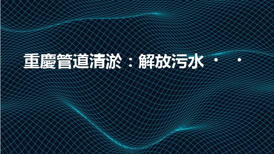 重慶管道清淤：解放污水，還城市一片藍天！